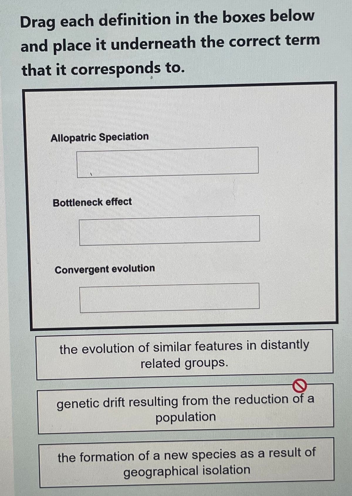 Drag each definition in the boxes below
and place it underneath the correct term
that it corresponds to.
Allopatric Speciation
Bottleneck effect
Convergent evolution
the evolution of similar features in distantly
related groups.
genetic drift resulting from the reduction of a
population
the formation of a new species as a result of
geographical isolation