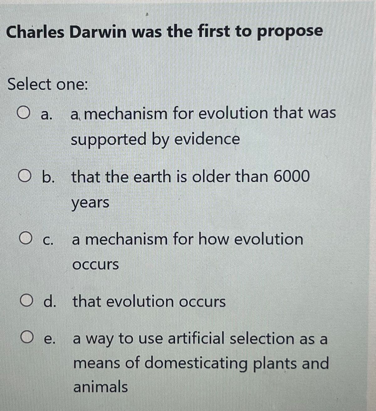 Charles Darwin was the first to propose
Select one:
O a.
a mechanism for evolution that was
supported by evidence
O b. that the earth is older than 6000
years
O c. a mechanism for how evolution
occurs
O d. that evolution occurs
O e. a way to use artificial selection as a
means of domesticating plants and
animals