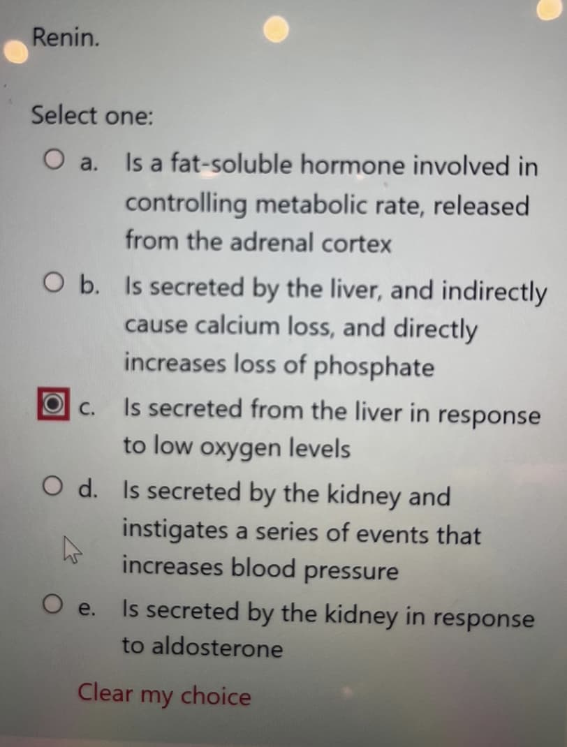 Renin.
Select one:
O a.
O b. Is secreted by the liver, and indirectly
cause calcium loss, and directly
increases loss of phosphate
C.
Is a fat-soluble hormone involved in
controlling metabolic rate, released
from the adrenal cortex
Is secreted from the liver in response
to low oxygen levels
O d. Is secreted by the kidney and
instigates a series of events that
increases blood pressure
O e.
Is secreted by the kidney in response
to aldosterone
Clear my choice