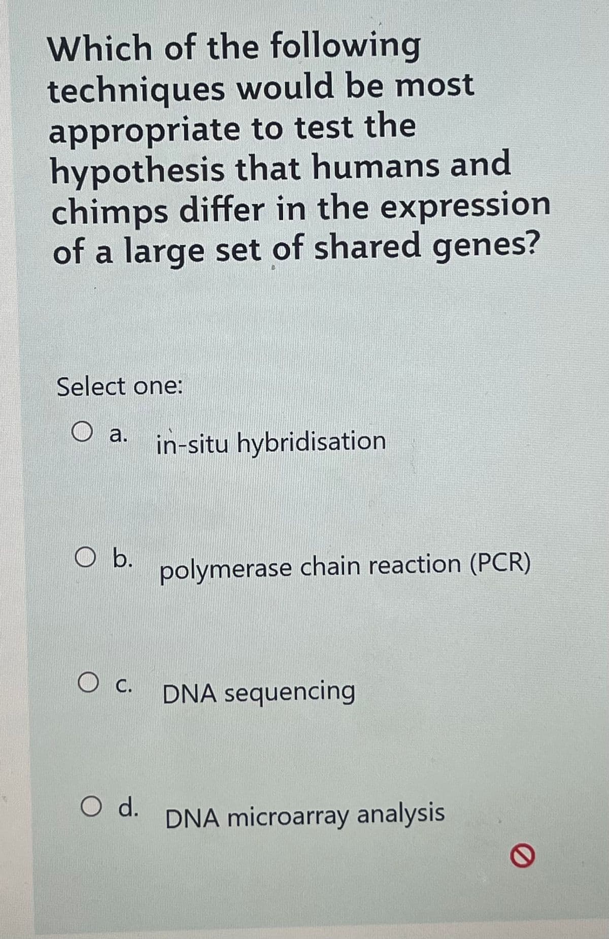 Which of the following
techniques would be most
appropriate to test the
hypothesis that humans and
chimps differ in the expression
of a large set of shared genes?
Select one:
a.
O b.
O c.
O d.
in-situ hybridisation
polymerase chain reaction (PCR)
DNA sequencing
DNA microarray analysis
0