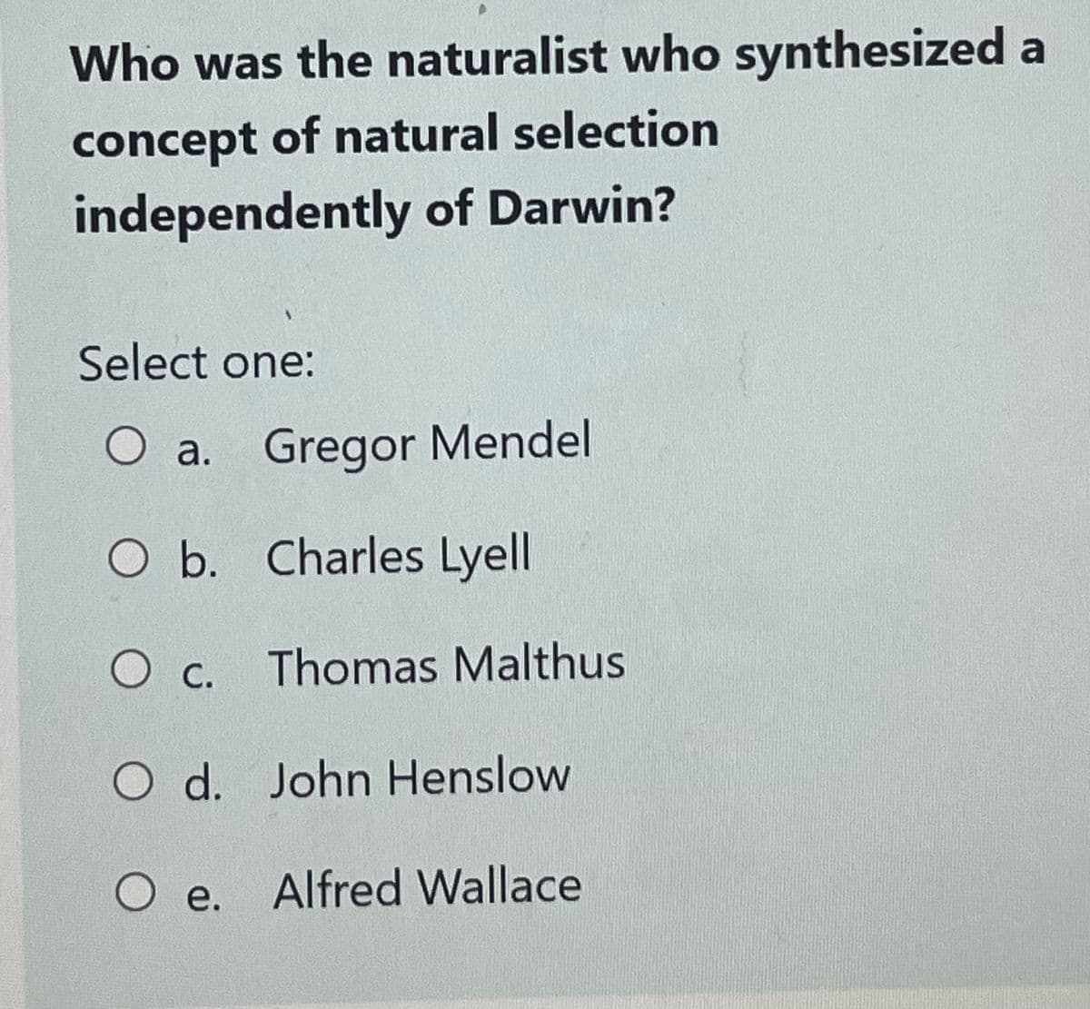 Who was the naturalist who synthesized a
concept of natural selection
independently of Darwin?
Select one:
O a. Gregor Mendel
O b. Charles Lyell
O c. Thomas Malthus
O d.
John Henslow
O e. Alfred Wallace