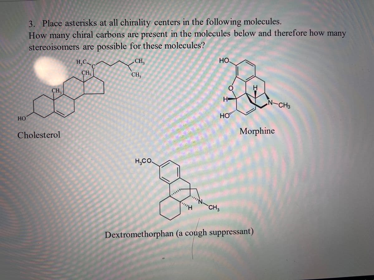 HO
3. Place asterisks at all chirality centers in the following molecules.
How many chiral carbons are present in the molecules below and therefore how many
stereoisomers are possible for these molecules?
CH₂
CH3
Cholesterol
******
H₂C
C
CH₂
***
CH₂
H,CO.
"H
НО.
H-
HO"
CH3
H
N-CH3
Morphine
Dextromethorphan (a cough suppressant)