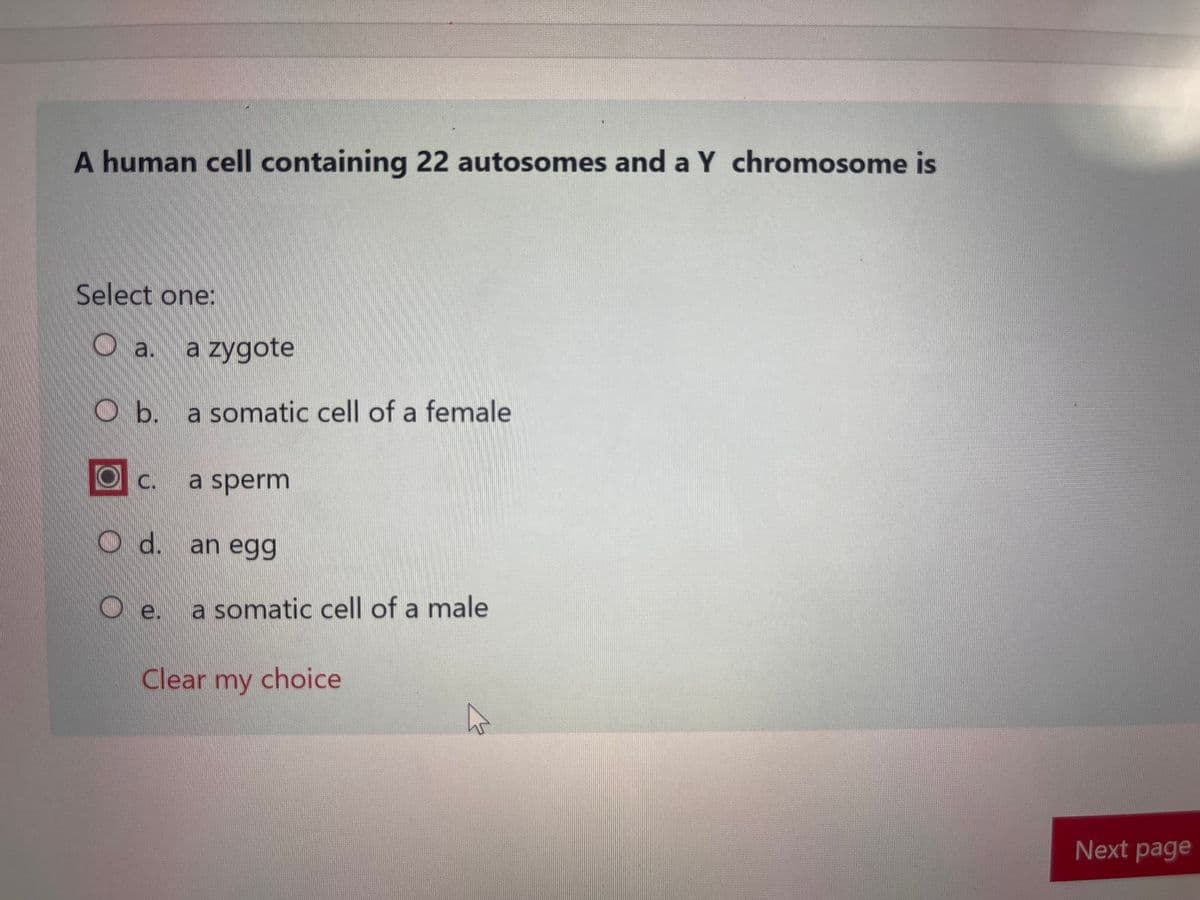 A human cell containing 22 autosomes and a Y chromosome is
Select one:
a. a zygote
Ob. a somatic cell of a female
OC.
c. a sperm
Od.
d. an egg
e.
a somatic cell of a male
Clear my choice
Next page