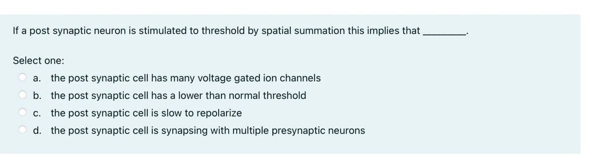If a post synaptic neuron is stimulated to threshold by spatial summation this implies that
Select one:
a. the post synaptic cell has many voltage gated ion channels
b. the post synaptic cell has a lower than normal threshold
OC.
the post synaptic cell is slow to repolarize
d. the post synaptic cell is synapsing with multiple presynaptic neurons