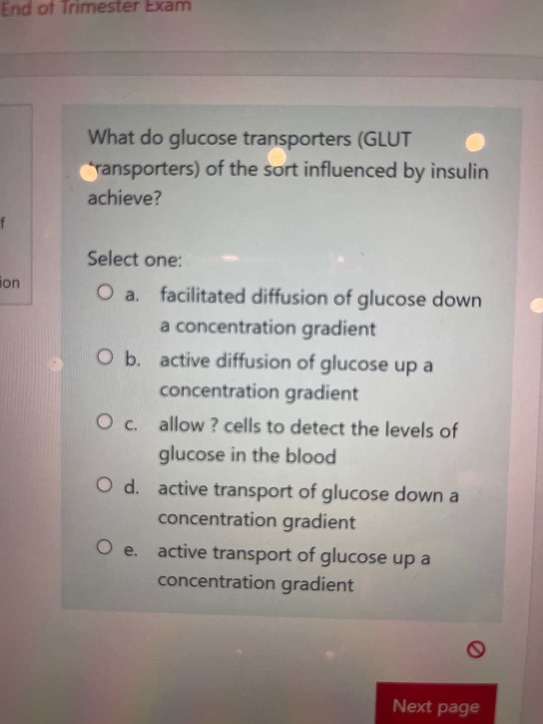 End of Trimester Exam
f
ion
What do glucose transporters (GLUT
transporters) of the sort influenced by insulin
achieve?
Select one:
O a. facilitated diffusion of glucose down
a concentration gradient
O b. active diffusion of glucose up a
concentration gradient
O c. allow? cells to detect the levels of
glucose in the blood
O d. active transport of glucose down a
concentration gradient
O e. active transport of glucose up a
concentration gradient
O
Next page