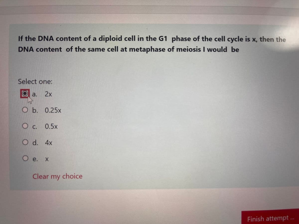 If the DNA content of a diploid cell in the G1 phase of the cell cycle is x, then the
DNA content of the same cell at metaphase of meiosis I would be
Select one:
Oa. 2x
Ob. 0.25x
О с.
O d. 4x
0.5x
Oe. X x
Clear my choice
Finish attempt ...