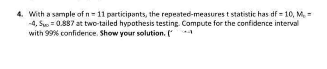 4. With a sample of n = 11 participants, the repeated-measures t statistic has df = 10, M, =
-4, SMb = 0.887 at two-tailed hypothesis testing. Compute for the confidence interval
with 99% confidence. Show your solution. ( -
%3D
