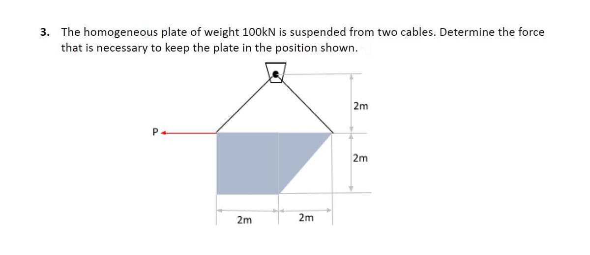 3. The homogeneous plate of weight 100kN is suspended from two cables. Determine the force
that is necessary to keep the plate in the position shown.
P+
2m
2m
2m
2m