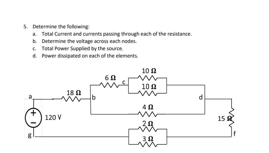 5. Determine the following:
a. Total Current and currents passing through each of the resistance.
b. Determine the voltage across each nodes.
C. Total Power Supplied by the source.
d. Power dissipated on each of the elements.
a
+
6.0
g
120 V
18 Ω
W
b
6Ω
10 Ω
10 Ω
4 Ω
2Ω
30
3 Ω
d
15
f