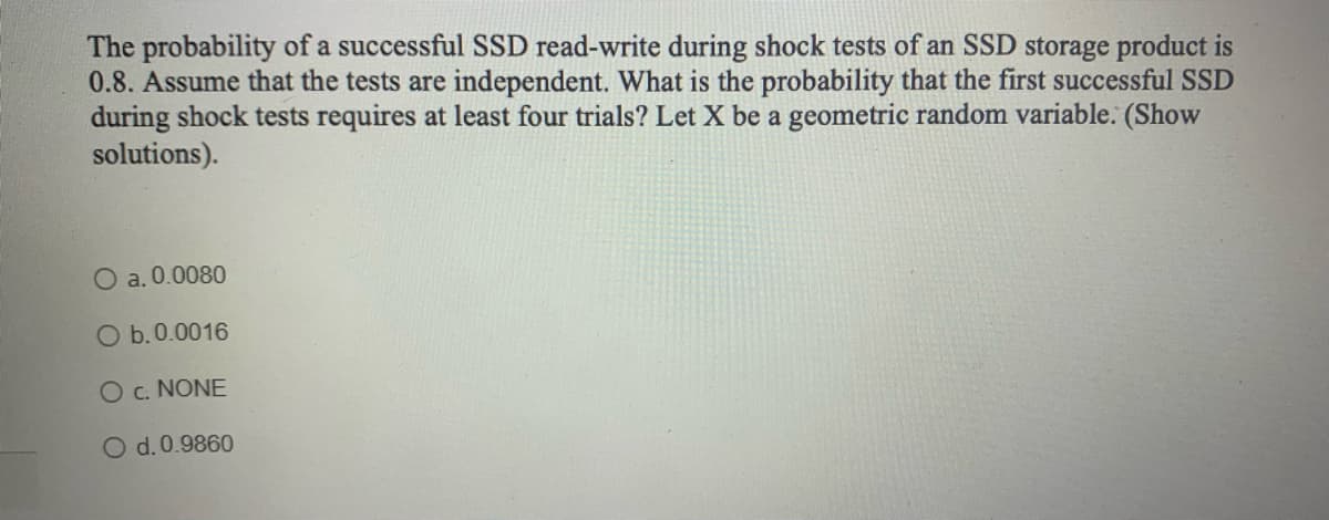 The probability of a successful SSD read-write during shock tests of an SSD storage product
0.8. Assume that the tests are independent. What is the probability that the first successful SSD
during shock tests requires at least four trials? Let X be a geometric random variable. (Show
solutions).
O a. 0.0080
O b. 0.0016
O C. NONE
O d. 0.9860