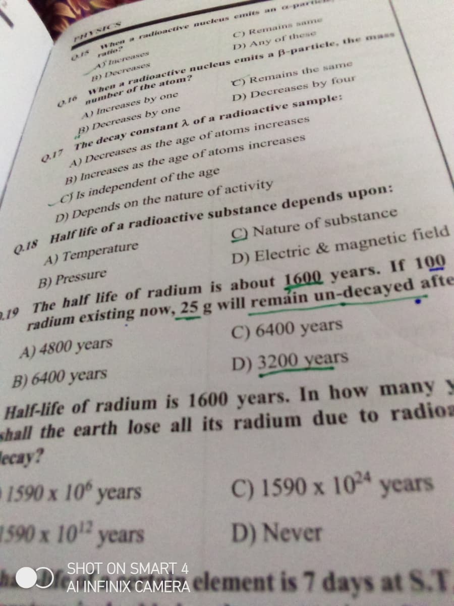 When a radioactive nuckeus emits an apara
C) Remains sanme
PHYSICS
ratio?
AY Increases
D) Any of these
B) Decreases
Wren a radioactive nucleus emits a B-particle, the mass
number of the atom?
O16
C) Remains the same
A) Increases by one
B) Decreases by one
The decay constant A of a radioactive sample:
D) Decreases by four
Q17
A) Decreases as the age of atoms increases
B) Increases as the age of atoms increases
CJ Is independent of the age
D) Depends on the nature of activity
1S Half life of a radioactive substance depends upon:
A) Temperature
C) Nature of substance
B) Pressure
D) Electric & magnetic field
19 The half life of radium is about 1600 years. If 100
radium existing now, 25 g will remain un-decayed afte
A) 4800 years
C) 6400 years
B) 6400 years
D) 3200 years
Half-life of radium is 1600 years. In how many y
shall the earth lose all its radium due to radioa
Mecay?
1590 x 10° years
590 х 10 уears
C) 1590 x 10 years
D) Never
SHOT ON SMART 4
ALINFINIX CAMERA element is 7 days at S.T
