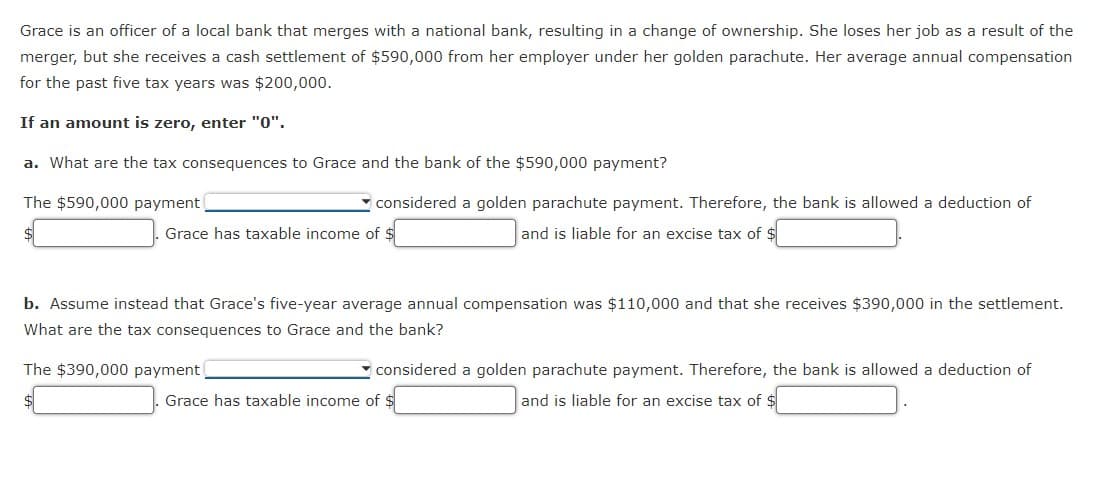 Grace is an officer of a local bank that merges with a national bank, resulting in a change of ownership. She loses her job as a result of the
merger, but she receives a cash settlement of $590,000 from her employer under her golden parachute. Her average annual compensation
for the past five tax years was $200,000.
If an amount is zero, enter "0".
a. What are the tax consequences to Grace and the bank of the $590,000 payment?
The $590,000 payment
- considered a golden parachute payment. Therefore, the bank is allowed a deduction of
$
Grace has taxable income of $
and is liable for an excise tax of $
b. Assume instead that Grace's five-year average annual compensation was $110,000 and that she receives $390,000 in the settlement.
What are the tax consequences to Grace and the bank?
The $390,000 payment
considered a golden parachute payment. Therefore, the bank is allowed a deduction of
Grace has taxable income of $
and is liable for an excise tax of $
