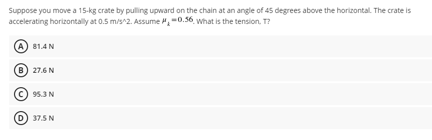 Suppose you move a 15-kg crate by pulling upward on the chain at an angle of 45 degrees above the horizontal. The crate is
accelerating horizontally at 0.5 m/s^2. Assume =0.56. What is the tension, T?
(A) 81.4 N
(B) 27.6 N
95.3 N
D) 37.5 N