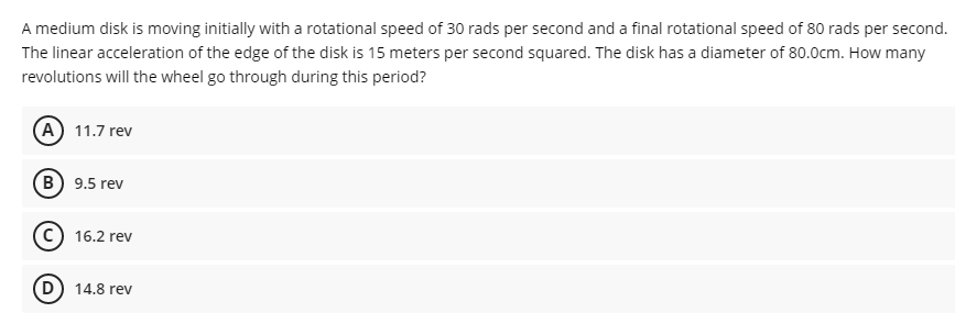 A medium disk is moving initially with a rotational speed of 30 rads per second and a final rotational speed of 80 rads per second.
The linear acceleration of the edge of the disk is 15 meters per second squared. The disk has a diameter of 80.0cm. How many
revolutions will the wheel go through during this period?
(A) 11.7 rev
B) 9.5 rev
16.2 rev
(D) 14.8 rev