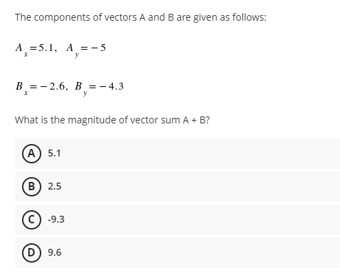 The components of vectors A and B are given as follows:
A=5.1, A = -5
X
y
B-2.6, B = -4.3
X
y
What is the magnitude of vector sum A + B?
(A) 5.1
(B) 2.5
-9.3
(D) 9.6