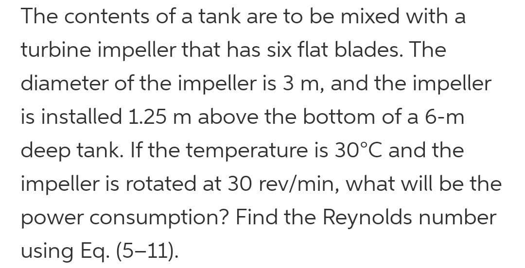 The contents of a tank are to be mixed with a
turbine impeller that has six flat blades. The
diameter of the impeller is 3 m, and the impeller
is installed 1.25 m above the bottom of a 6-m
deep tank. If the temperature is 30°C and the
impeller is rotated at 30 rev/min, what will be the
power consumption? Find the Reynolds number
using Eq. (5-11).
