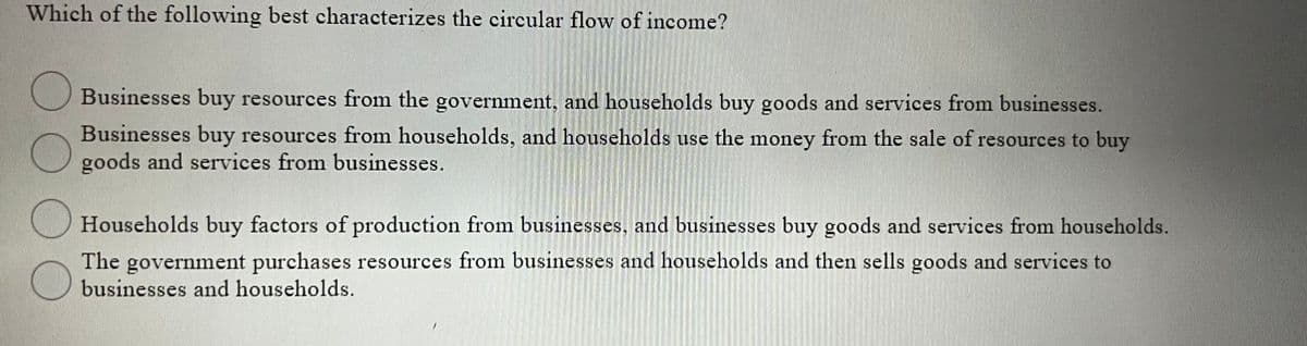 Which of the following best characterizes the circular flow of income?
Businesses buy resources from the government, and households buy goods and services from businesses.
Businesses buy resources from households, and households use the money from the sale of resources to buy
goods and services from businesses.
Households buy factors of production from businesses, and businesses buy goods and services from households.
The government purchases resources from businesses and households and then sells goods and services to
businesses and households.
