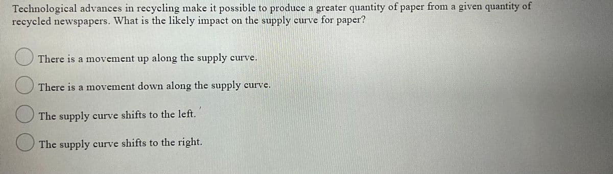 Technological advances in recycling make it possible to produce a greater quantity of paper from a given quantity of
recycled newspapers. What is the likely impact on the supply curve for paper?
There is a movement up along the supply curve.
There is a movement down along the supply curve.
O The supply curve shifts to the left.
U The supply curve shifts to the right.
