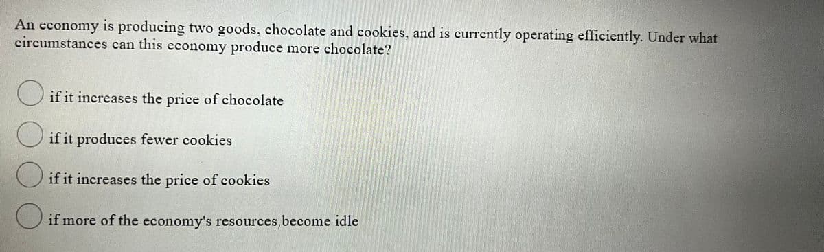 An economy is producing two goods, chocolate and cookies, and is currently operating efficiently. Under what
circumstances can this economy produce more chocolate?
O if it increases the price of chocolate
if it produces fewer cookies
if it increases the price of cookies
if more of the economy's resources,become idle

