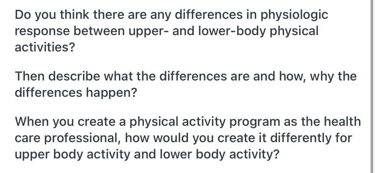 Do you think there are any differences in physiologic
response between upper- and lower-body physical
activities?
Then describe what the differences are and how, why the
differences happen?
When you create a physical activity program as the health
care professional, how would you create it differently for
upper body activity and lower body activity?
