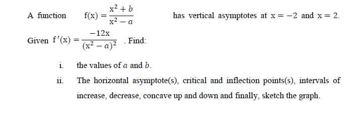 x2 + b
A function
f(x)
has vertical asymptotes at x = -2 and x = 2.
x2 – a
-12x
Given f'(x):
Find:
(x² – a)?
i.
the values of a and b.
ii.
The horizontal asymptote(s), critical and inflection points(s), intervals of
increase, decrease, concave up and down and finally, sketch the graph.
