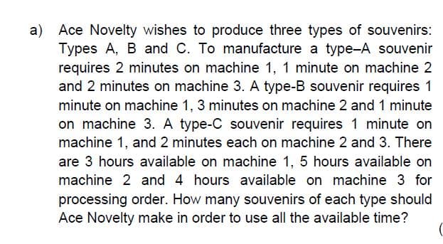 a)
Ace Novelty wishes to produce three types of souvenirs:
Types A, B and C. To manufacture a type-A souvenir
requires 2 minutes on machine 1, 1 minute on machine 2
and 2 minutes on machine 3. A type-B souvenir requires 1
minute on machine 1, 3 minutes on machine 2 and 1 minute
on machine 3. A type-C souvenir requires 1 minute on
machine 1, and 2 minutes each on machine 2 and 3. There
are 3 hours available on machine 1, 5 hours available on
machine 2 and 4 hours available on machine 3 for
processing order. How many souvenirs of each type should
Ace Novelty make in order to use all the available time?
