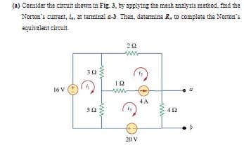 (a) Consider the circuit skown in Fig. 3, by applying the mesh anzlysis method. find the
Norton's current, i, at terminal a-5. Then, determine R, to complete the Norton's
equivalent circuit.
ww
32
16 V
ww
4 A
20 V
ww
