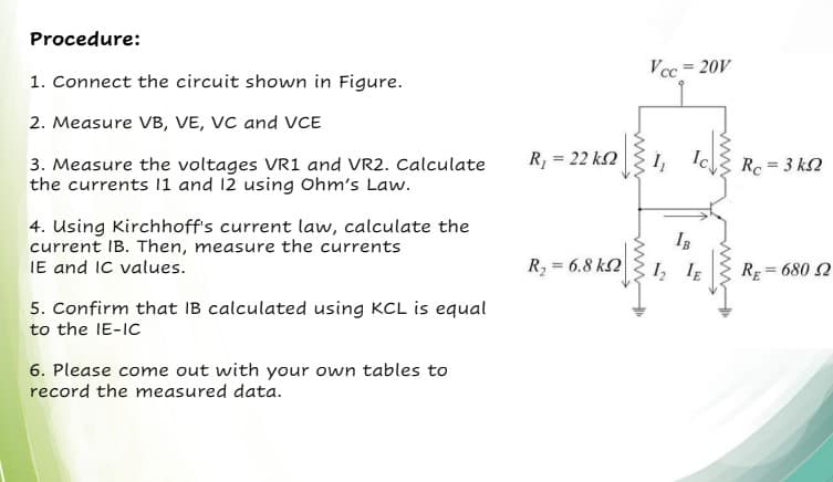 Procedure:
Vcc = 20V
1. Connect the circuit shown in Figure.
2. Measure VB, VE, VC and VCE
R, = 22 k2
3. Measure the voltages VR1 and VR2. Calculate
the currents 11 and 12 using Ohm's Law.
Rc = 3 k2
4. Using Kirchhoff's current law, calculate the
current IB. Then, measure the currents
IE and IC values.
IB
R, = 6.8 k2
1, IE
%3D
RE
= 680 2
5. Confirm that IB calculated using KCL is equal
to the IE-IC
6. Please come out with your own tables to
record the measured data.
www
ww
