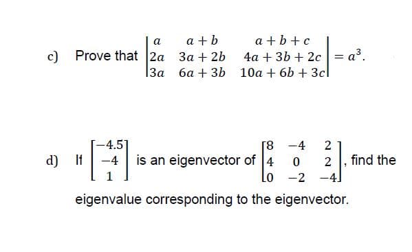 a
a + b
a +b +c
c) Prove that 2a 3a + 2b
4a + 3b + 2c = a?.
1За ба + 3b 10а + 6b + 3cl
-4.5]
[8 -4
2
d) If
-4
is an eigenvector of 4
2
find the
1
Lo -2 -4.
eigenvalue corresponding to the eigenvector.
