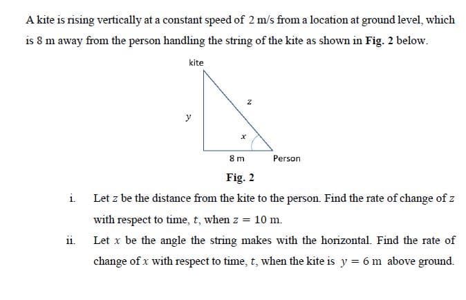 A kite is rising vertically at a constant speed of 2 m/s from a location at ground level, which
is 8 m away from the person handling the string of the kite as shown in Fig. 2 below.
kite
y
8 m
Person
Fig. 2
i Let z be the distance from the kite to the person. Find the rate of change of z
with respect to time, t, when z = 10 m.
ii. Let x be the angle the string makes with the horizontal. Find the rate of
change of x with respect to time, t, when the kite is y = 6 m above ground.
N
