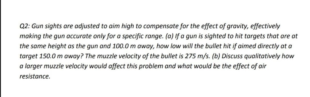 Q2: Gun sights are adjusted to aim high to compensate for the effect of gravity, effectively
making the gun accurate only for a specific range. (a) If a gun is sighted to hit targets that are at
the same height as the gun and 100.0 m away, how low will the bullet hit if aimed directly at a
target 150.0 m away? The muzzle velocity of the bullet is 275 m/s. (b) Discuss qualitatively how
a larger muzzle velocity would affect this problem and what would be the effect of air
resistance.

