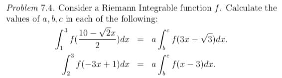 Problem 7.4. Consider a Riemann Integrable function f. Calculate the
values of a, b, c in each of the following:
10 – V2r,
)dr
2
a f(3r – V3)dr.
(-3r-
f(-3x + 1)dx =
a | f(x – 3)dx.
