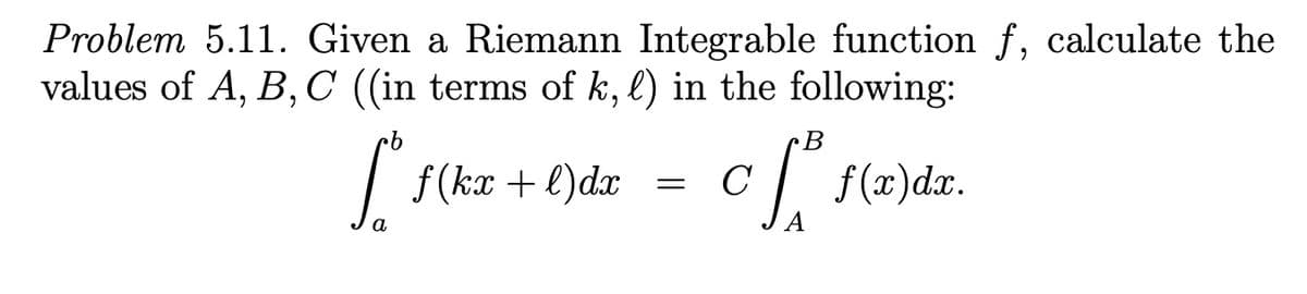 Problem 5.11. Given a Riemann Integrable function f, calculate the
values of A, B,C ((in terms of k, l) in the following:
B
| f(kx + l)dx
C
