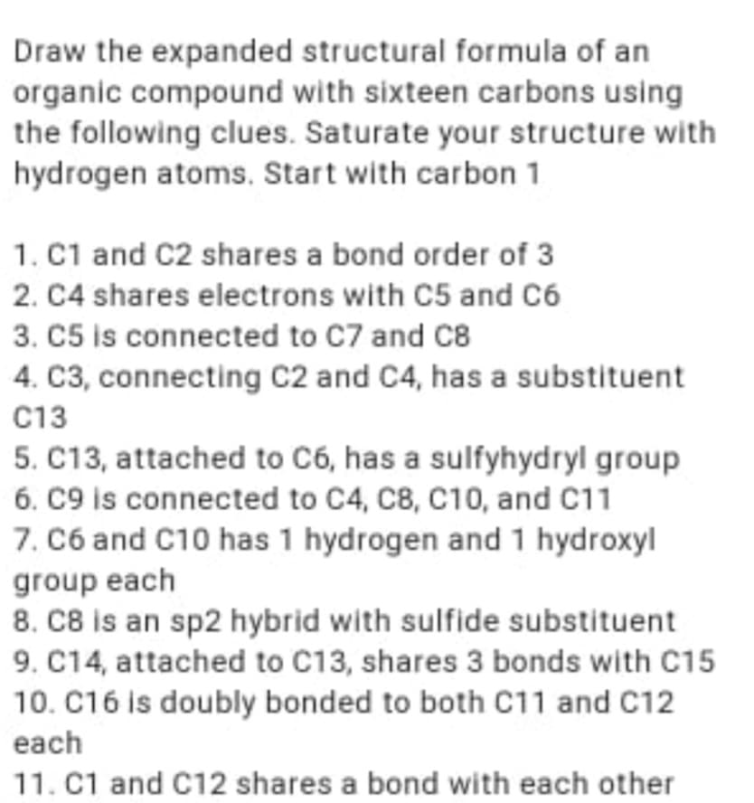 Draw the expanded structural formula of an
organic compound with sixteen carbons using
the following clues. Saturate your structure with
hydrogen atoms. Start with carbon 1
1. C1 and C2 shares a bond order of 3
2. C4 shares electrons with C5 and C6
3. C5 is connected to C7 and C8
4. C3, connecting C2 and C4, has a substituent
C13
5. C13, attached to C6, has a sulfyhydryl group
6. C9 is connected to C4, C8, C10, and C11
7. C6 and C10 has 1 hydrogen and 1 hydroxyl
group each
8. C8 is an sp2 hybrid with sulfide substituent
9. C14, attached to C13, shares 3 bonds with C15
10. C16 is doubly bonded to both C11 and C12
each
11. C1 and C12 shares a bond with each other
