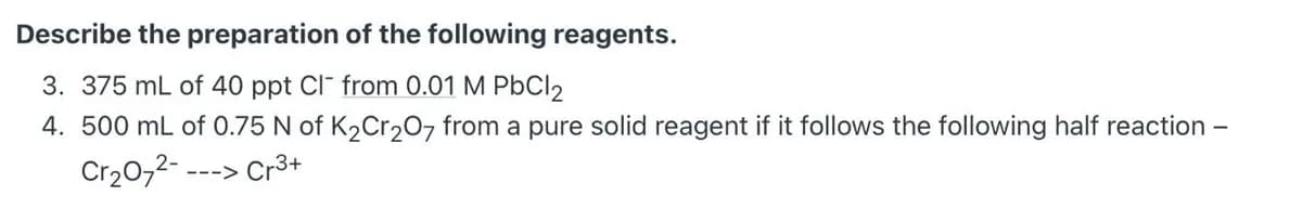 Describe the preparation of the following reagents.
3. 375 mL of 40 ppt Cl" from 0.01 M PbCl2
4. 500 mL of 0.75 N of K2Cr207 from a pure solid reagent if it follows the following half reaction -
Cr20,2--
---> Cr3+
