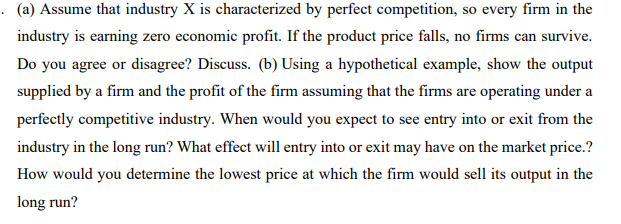 · (a) Assume that industry X is characterized by perfect competition, so every firm in the
industry is earning zero economic profit. If the product price falls, no firms can survive.
Do you agree or disagree? Discuss. (b) Using a hypothetical example, show the output
supplied by a firm and the profit of the firm assuming that the firms are operating under a
perfectly competitive industry. When would you expect to see entry into or exit from the
industry in the long run? What effect will entry into or exit may have on the market price.?
How would you determine the lowest price at which the firm would sell its output in the
long run?
