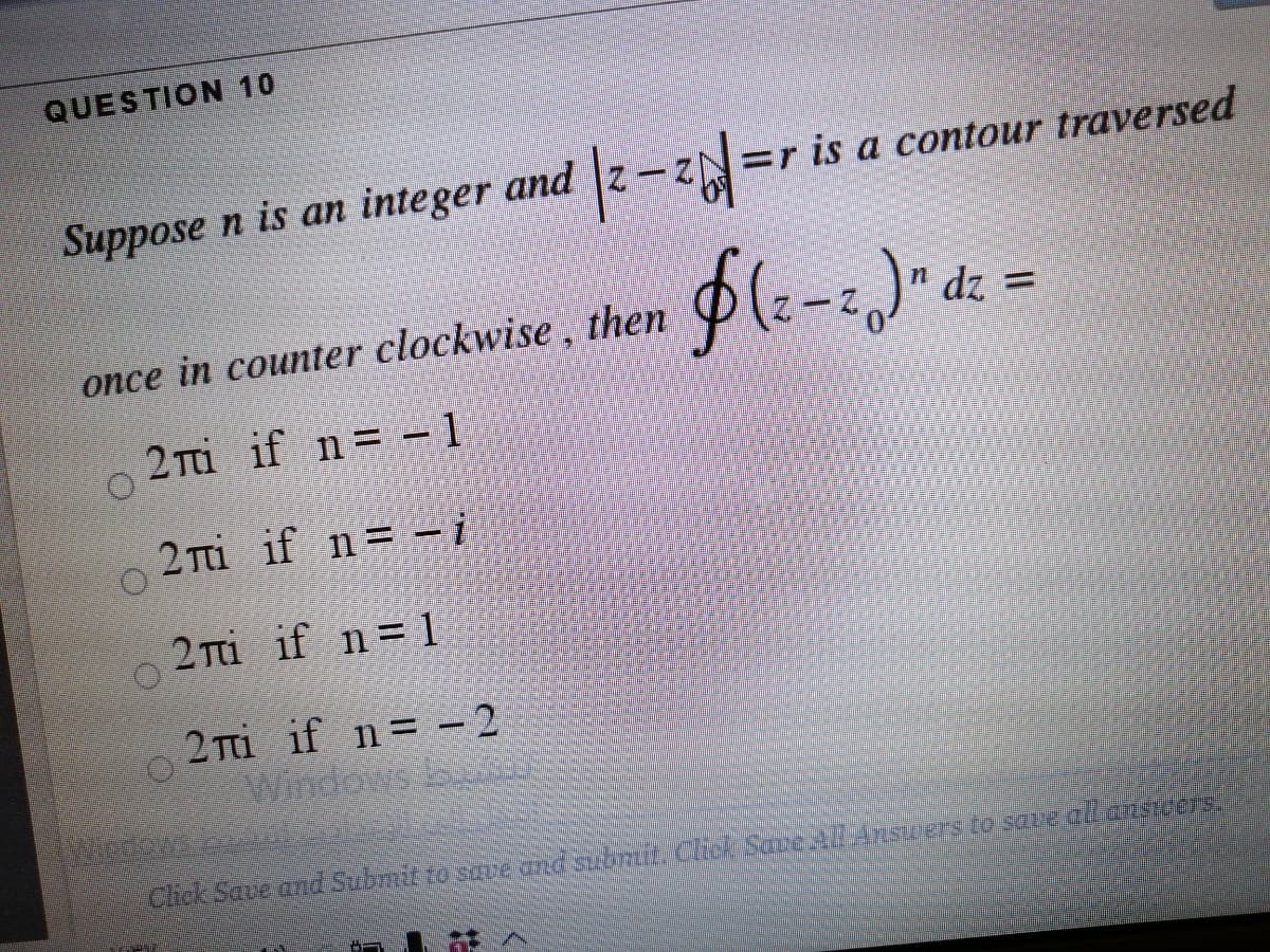 QUESTION 10
Suppose n is an integer and z-ZN=r is a contour traversed
n dz =
once in counter clockwise, then
2 Ti if n= - 1
|
2 Ti if n= -i
2 Ti if n= 1
2 Ti if n= – 2
Windows b
Chck Save and Subynt to sre and subrt Chck SapeAHSverSto save aR ānsners.
