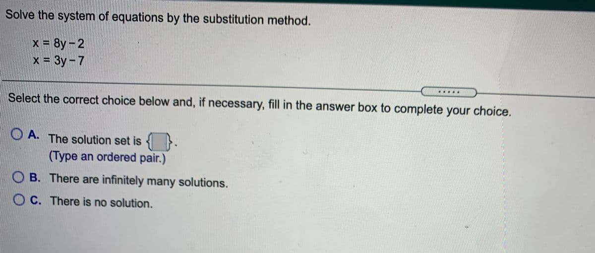 Solve the system of equations by the substitution method.
x 8y-2
x = 3y-7
%3D
Select the correct choice below and, if necessary, fill in the answer box to complete your choice.
O A. The solution set is {
(Type an ordered pair.)
B. There are infinitely many solutions.
C. There is no solution.
