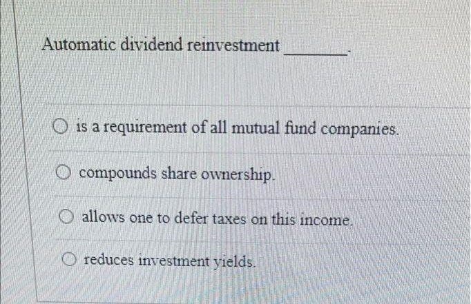 Automatic dividend reinvestment
O is a requirement of all mutual fund companies.
O compounds share ownership.
O allows one to defer taxes on this income.
O reduces investment yields.
