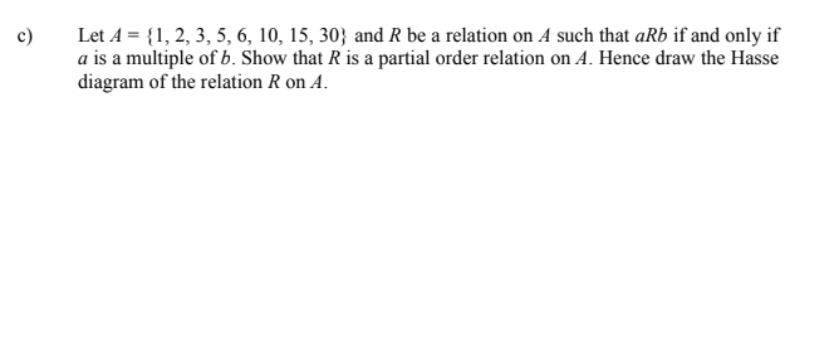 Let A = {1, 2, 3, 5, 6, 10, 15, 30} and R be a relation on A such that aRb if and only if
a is a multiple of b. Show that R is a partial order relation on A. Hence draw the Hasse
diagram of the relation R on A.
c)
