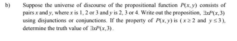 b)
Suppose the universe of discourse of the propositional function P(x,y) consists of
pairs x and y, where x is 1, 2 or 3 and y is 2, 3 or 4. Write out the proposition, 3xP(x,3)
using disjunctions or conjunctions. If the property of P(x,y) is (x> 2 and y<3),
determine the truth value of 3xP(x,3).
