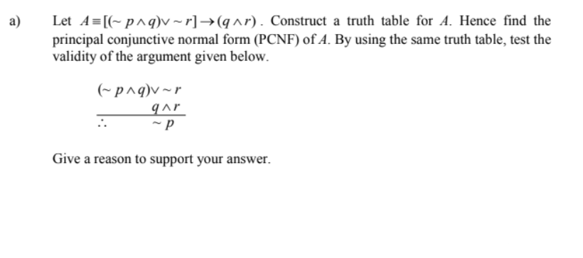 Let A=[(~ p^q)v ~ r]→(q^r). Construct a truth table for A. Hence find the
principal conjunctive normal form (PCNF) of A. By using the same truth table, test the
validity of the argument given below.
a)
(~p^q)v~r
qar
Give a reason to support your answer.
