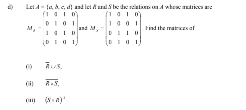 d)
Let A = {a, b, c, d} and let R and S be the relations on A whose matrices are
(1 0 1 0)
(1 0 1 0
0 1 0 1
1 0 0 1
MR
and Ms
Find the matrices of
10 1 0
0 1
1
01 0 1
0 1 0 1
(i)
RUS,
(ii)
Ro S,
(iii)
(S o R)*.
