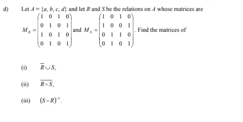 d)
Let A = {a, b, c, d} and let R and S be the relations on A whose matrices are
(1 0 1 0)
(1 0 1 0`
0 1 0 1
|1 0 0 1
M ,
and Ms
Find the matrices of
0 1 1 0
0 10 1
1 0 1
(0 1 0 1
(i)
RUS,
(ii)
Ro S,
(iii) (SoR)".
