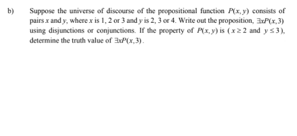 b)
Suppose the universe of discourse of the propositional function P(x, y) consists of
pairs x and y, where x is 1, 2 or 3 and y is 2, 3 or 4. Write out the proposition, 3xP(x,3)
using disjunctions or conjunctions. If the property of P(x, y) is (x2 2 and y<3),
determine the truth value of xP(x,3).

