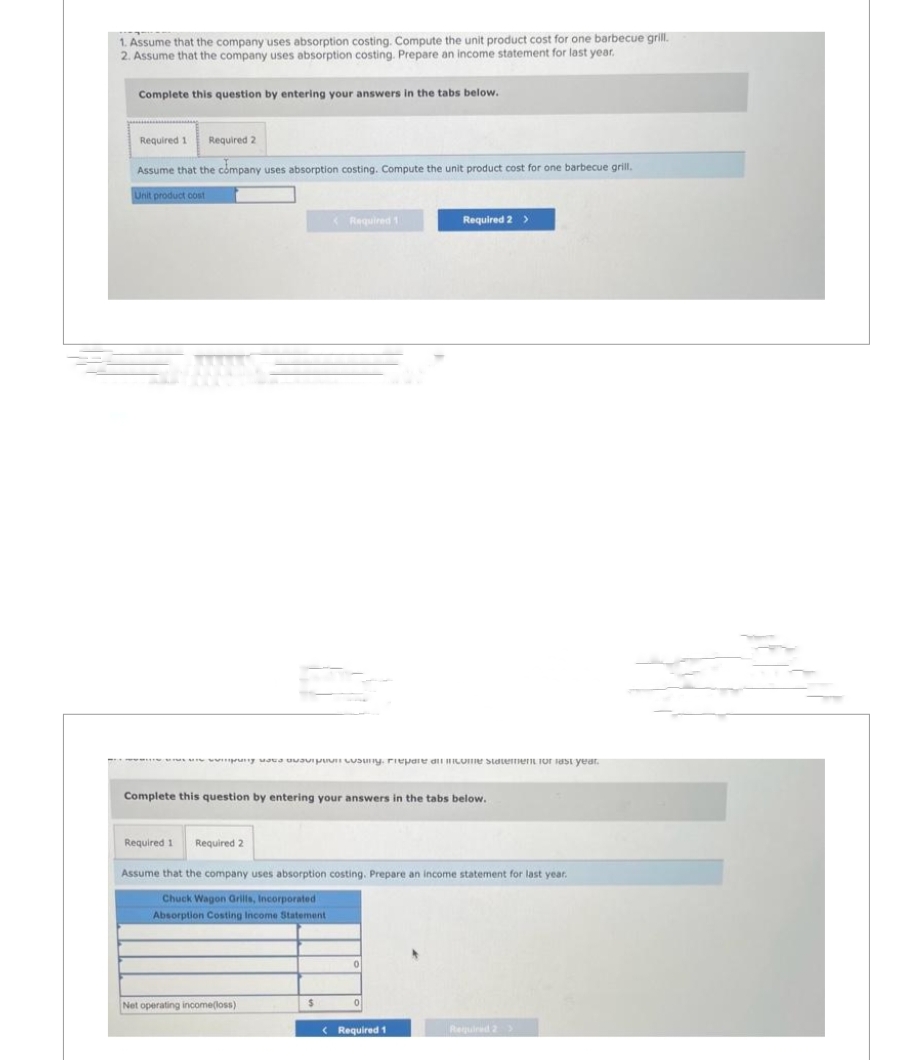 1. Assume that the company uses absorption costing. Compute the unit product cost for one barbecue grill.
2. Assume that the company uses absorption costing. Prepare an income statement for last year.
Complete this question by entering your answers in the tabs below.
Required 1 Required 2
Assume that the company uses absorption costing. Compute the unit product cost for one barbecue grill.
Unit product cost
Required 1 Required 2
<Required 1
ng as a cusuny. Prepare all income statement for last year.
Complete this question by entering your answers in the tabs below.
Net operating income(loss)
Assume that the company uses absorption costing. Prepare an income statement for last year.
Chuck Wagon Grills, Incorporated
Absorption Costing Income Statement
$
Required 2 >
0
0
< Required 1
Required 2 >