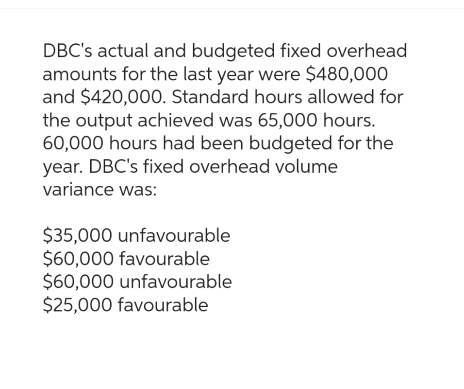 DBC's actual and budgeted fixed overhead
amounts for the last year were $480,000
and $420,000. Standard hours allowed for
the output achieved was 65,000 hours.
60,000 hours had been budgeted for the
year. DBC's fixed overhead volume
variance was:
$35,000 unfavourable
$60,000 favourable
$60,000 unfavourable
$25,000 favourable
