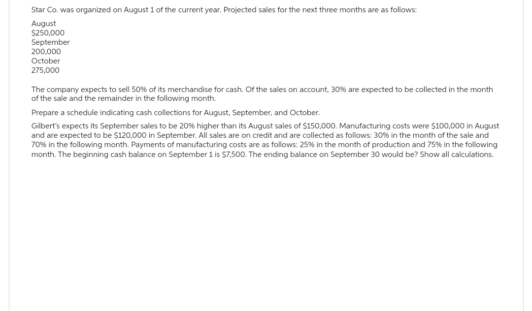 Star Co. was organized on August 1 of the current year. Projected sales for the next three months are as follows:
August
$250,000
September
200,000
October
275,000
The company expects to sell 50% of its merchandise for cash. Of the sales on account, 30% are expected to be collected in the month
of the sale and the remainder in the following month.
Prepare a schedule indicating cash collections for August, September, and October.
Gilbert's expects its September sales to be 20% higher than its August sales of $150,000. Manufacturing costs were $100,000 in August
and are expected to be $120,000 in September. All sales are on credit and are collected as follows: 30% in the month of the sale and
70% in the following month. Payments of manufacturing costs are as follows: 25% in the month of production and 75% in the following
month. The beginning cash balance on September 1 is $7,500. The ending balance on September 30 would be? Show all calculations.