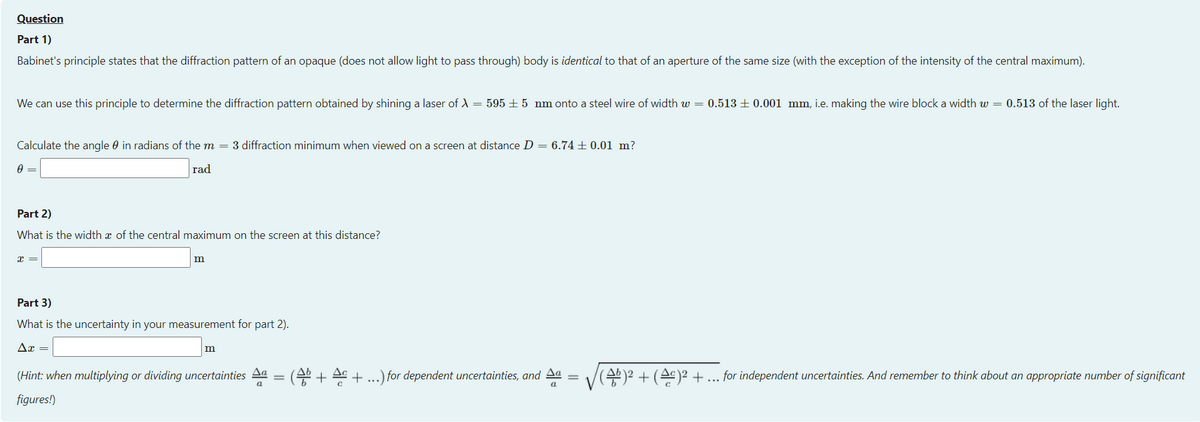 Question
Part 1)
Babinet's principle states that the diffraction pattern of an opaque (does not allow light to pass through) body is identical to that of an aperture of the same size (with the exception of the intensity of the central maximum).
We can use this principle to determine the diffraction pattern obtained by shining a laser of A = 595 ± 5 nm onto a steel wire of width w = 0.513 ± 0.001 mm, i.e. making the wire block a width w = 0.513 of the laser light.
Calculate the angle 0 in radians of the m = 3 diffraction minimum when viewed on a screen at distance D = 6.74 ± 0.01 m?
rad
Part 2)
What is the width æ of the central maximum on the screen at this distance?
m
Part 3)
What is the uncertainty in your measurement for part 2).
Ax =
m
(Hint: when multiplying or dividing uncertainties Aa
(4 + A + ...) for dependent uncertainties, and Aa
(4b)2 + (As)2 +... for independent uncertainties. And remember to think about an appropriate number of significant
%3D
figures!)
