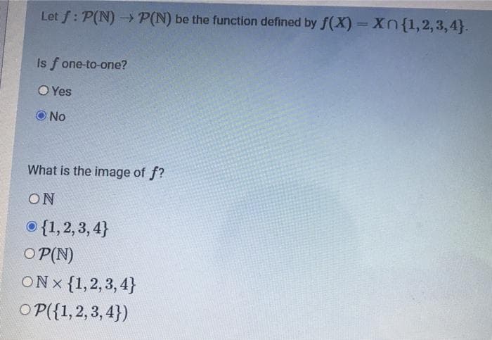 Let f: P(N) > P(N) be the function defined by f(X)= {1,2,3,4}.
Is f one-to-one?
O Yes
No
What is the image of f?
ON
© {1,2, 3, 4}
O P(N)
ONx {1,2,3, 4}
O P({1,2, 3, 4})
